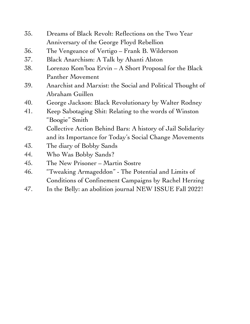35.

36.
37.
38.

39.

40.
4l.

42.

43.
44.
45.
46.

Dreams of Black Revolt: Reflections on the Two Year
Anniversary of the George Floyd Rebellion

The Vengeance of Vertigo - Frank B. Wilderson

Black Anarchism: A Talk by Ahanti Alston

Lorenzo Kom’boa Ervin — A Short Proposal for the Black
Panther Movement

Anarchist and Marxist: the Social and Political Thought of
Abraham Guillen

George Jackson: Black Revolutionary by Walter Rodney
Keep Sabotaging Shit: Relating to the words of Winston
“Boogie” Smith

Collective Action Behind Bars: A history of Jail Solidarity
and its Importance for Today's Social Change Movements
The diary of Bobby Sands

Who Was Bobby Sands?

The New Prisoner — Martin Sostre

“Tweaking Armageddon” - The Potential and Limits of
Conditions of Confinement Campaigns by Rachel Herzing
In the Belly: an abolition journal NEW ISSUE Fall 2022!
